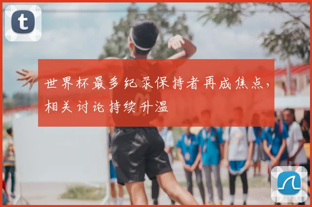 世界杯最多纪录保持者再成焦点,相关讨论持续升温