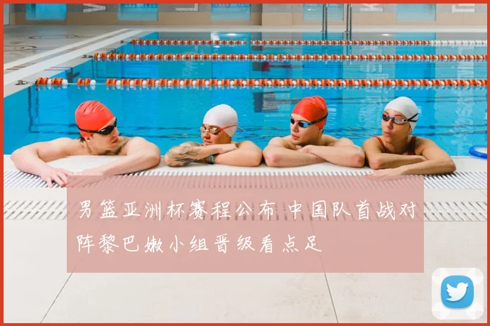 男篮亚洲杯赛程公布 中国队首战对阵黎巴嫩小组晋级看点足