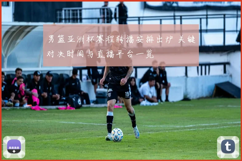 男篮亚洲杯赛程转播安排出炉 关键对决时间与直播平台一览