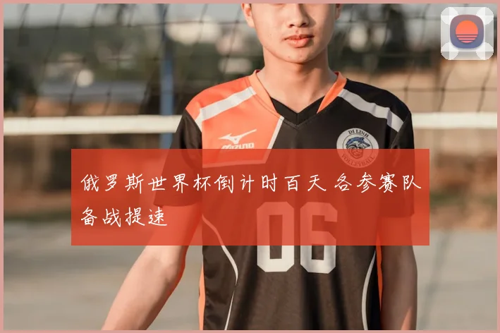 俄罗斯世界杯倒计时百天 各参赛队备战提速