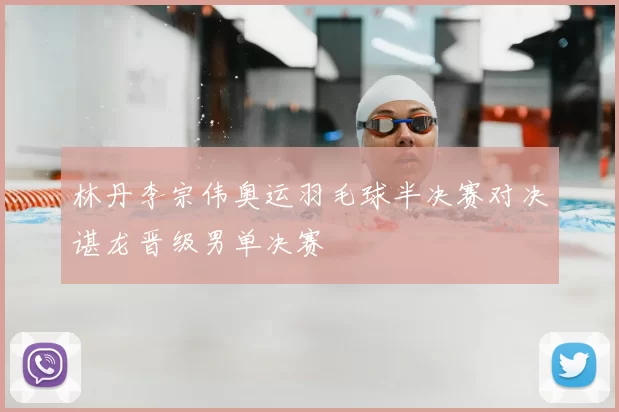 林丹李宗伟奥运羽毛球半决赛对决谌龙晋级男单决赛