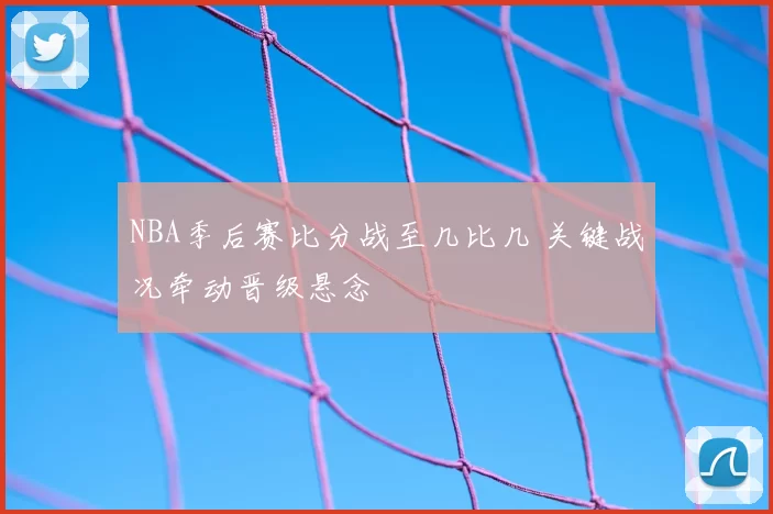NBA季后赛比分战至几比几 关键战况牵动晋级悬念