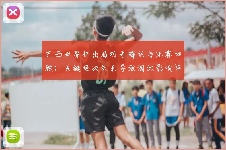 巴西世界杯出局对手确认与比赛回顾:关键场次失利导致淘汰影响评估