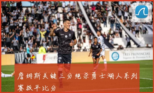 詹姆斯关键三分绝杀勇士湖人系列赛扳平比分