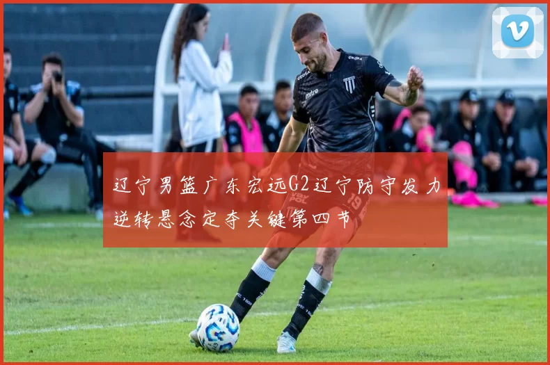 辽宁男篮广东宏远G2辽宁防守发力逆转悬念定夺关键第四节