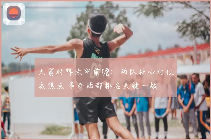 火箭对阵太阳前瞻：两队核心对位成焦点 争夺西部排名关键一战