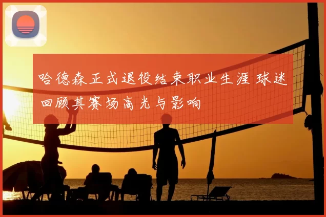 哈德森正式退役结束职业生涯 球迷回顾其赛场高光与影响