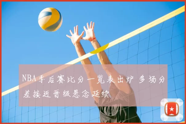 NBA季后赛比分一览表出炉 多场分差接近晋级悬念延续