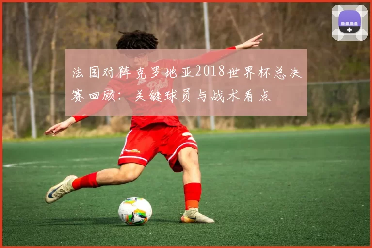 法国对阵克罗地亚2018世界杯总决赛回顾:关键球员与战术看点