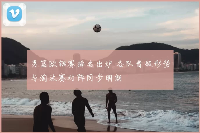 男篮欧锦赛排名出炉 各队晋级形势与淘汰赛对阵同步明朗