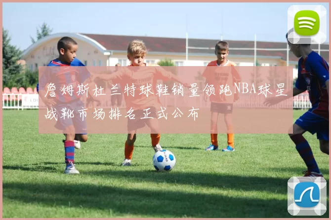 詹姆斯杜兰特球鞋销量领跑NBA球星战靴市场排名正式公布