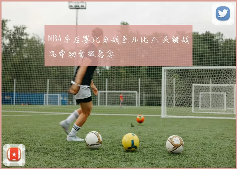 NBA季后赛比分战至几比几 关键战况牵动晋级悬念