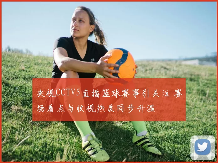 央视CCTV5直播篮球赛事引关注 赛场看点与收视热度同步升温