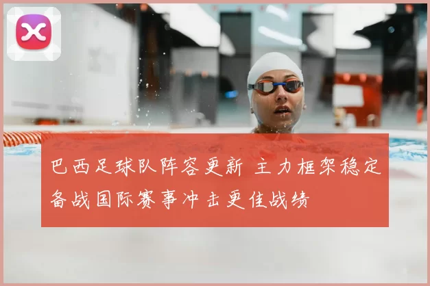 巴西足球队阵容更新 主力框架稳定备战国际赛事冲击更佳战绩