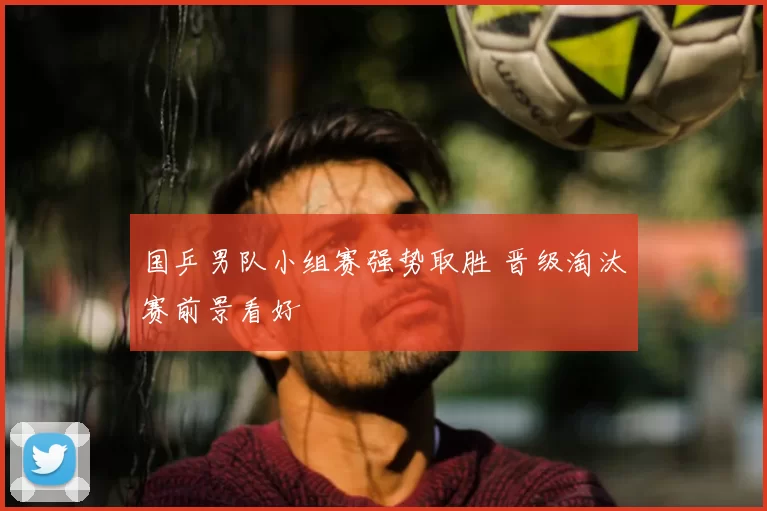 国乒男队小组赛强势取胜 晋级淘汰赛前景看好