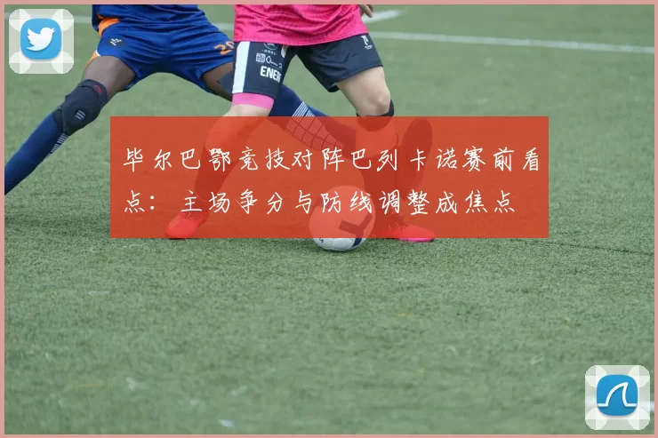 毕尔巴鄂竞技对阵巴列卡诺赛前看点：主场争分与防线调整成焦点
