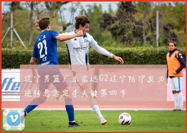 辽宁男篮广东宏远G2辽宁防守发力逆转悬念定夺关键第四节