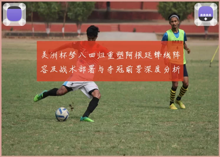 美洲杯梦八回归重塑阿根廷锋线阵容及战术部署与夺冠前景深度分析