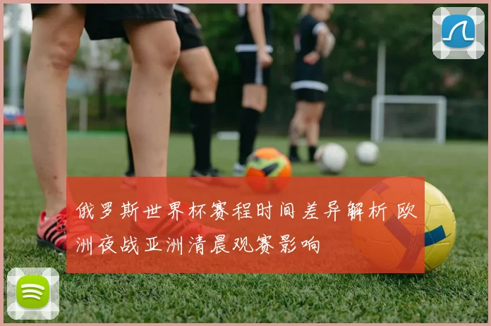 俄罗斯世界杯赛程时间差异解析 欧洲夜战亚洲清晨观赛影响