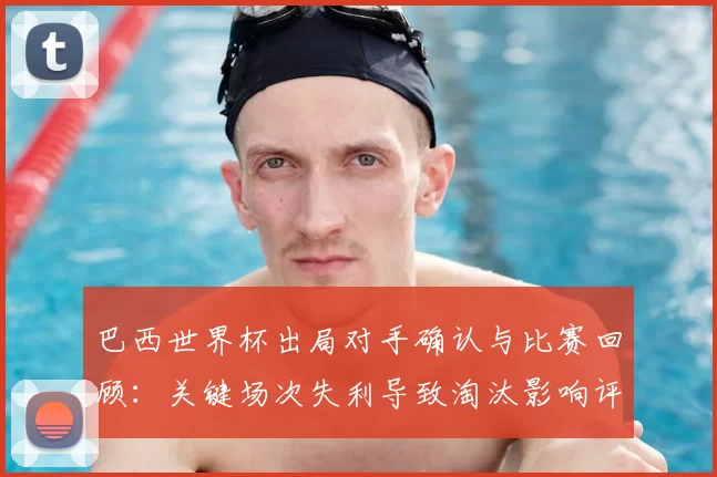 巴西世界杯出局对手确认与比赛回顾:关键场次失利导致淘汰影响评估