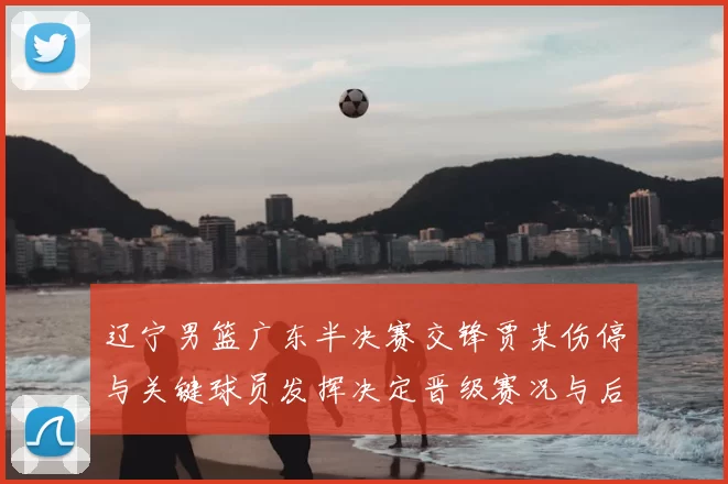 辽宁男篮广东半决赛交锋贾某伤停与关键球员发挥决定晋级赛况与后续影响