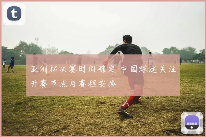 亚洲杯决赛时间确定 中国球迷关注开赛节点与赛程安排