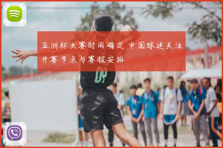 亚洲杯决赛时间确定 中国球迷关注开赛节点与赛程安排
