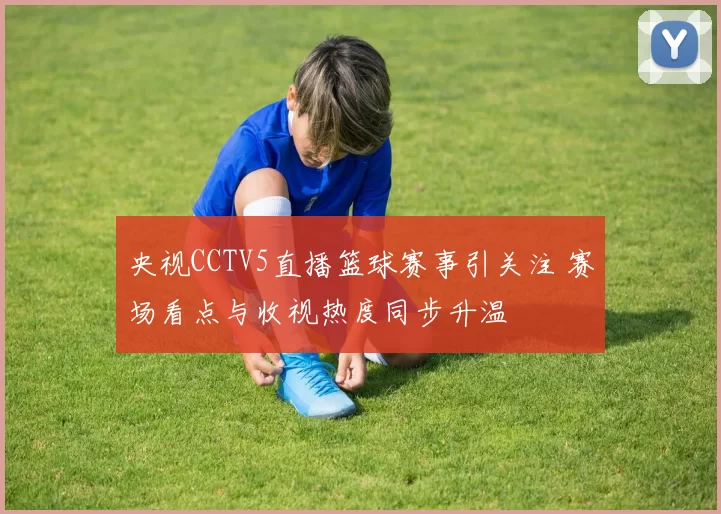 央视CCTV5直播篮球赛事引关注 赛场看点与收视热度同步升温