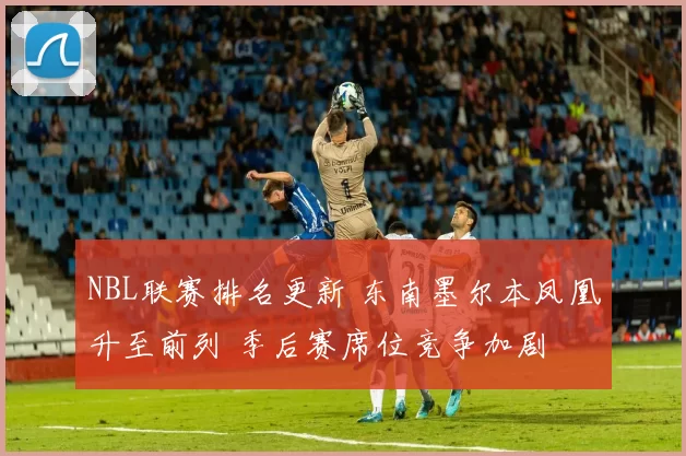 NBL联赛排名更新 东南墨尔本凤凰升至前列 季后赛席位竞争加剧