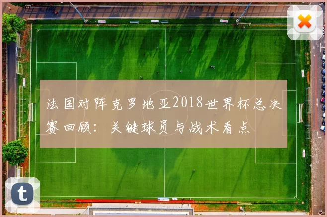 法国对阵克罗地亚2018世界杯总决赛回顾:关键球员与战术看点