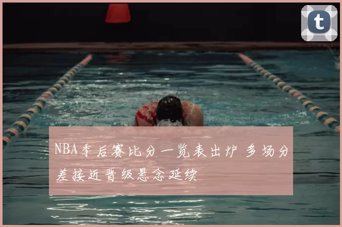 NBA季后赛比分一览表出炉 多场分差接近晋级悬念延续