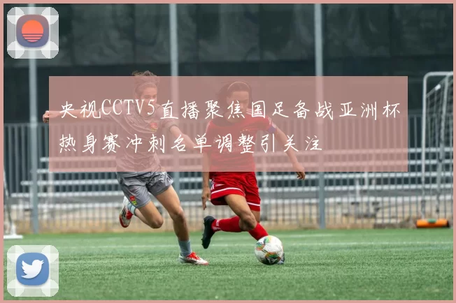 央视CCTV5直播聚焦国足备战亚洲杯热身赛冲刺名单调整引关注